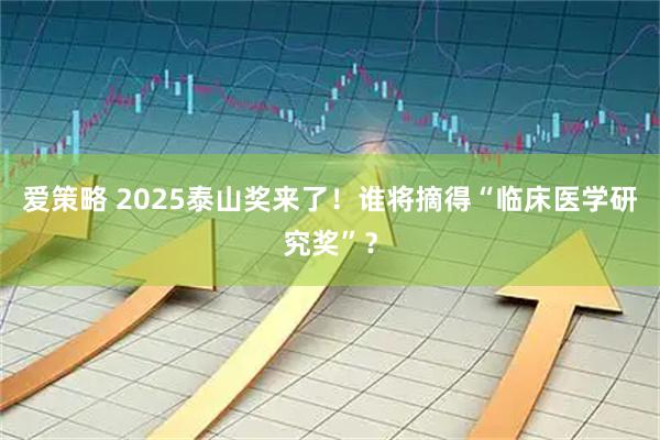 爱策略 2025泰山奖来了！谁将摘得“临床医学研究奖”？