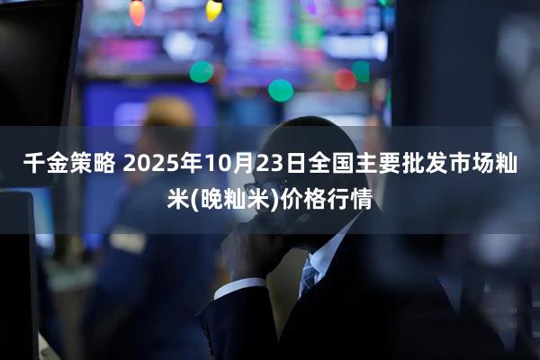 千金策略 2025年10月23日全国主要批发市场籼米(晚籼米)价格行情