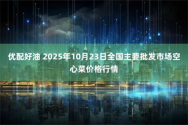 优配好油 2025年10月23日全国主要批发市场空心菜价格行情
