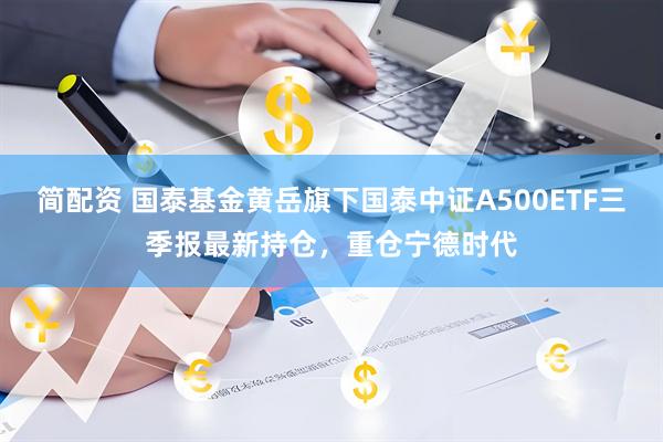 简配资 国泰基金黄岳旗下国泰中证A500ETF三季报最新持仓，重仓宁德时代