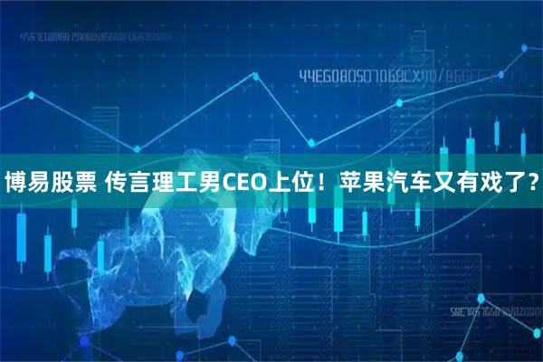 博易股票 传言理工男CEO上位!苹果汽车又有戏了?