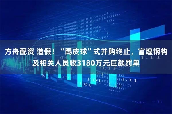 方舟配资 造假!“踢皮球”式并购终止,富煌钢构及相关人员收3180万元巨额罚单