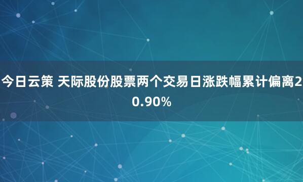 今日云策 天际股份股票两个交易日涨跌幅累计偏离20.90%