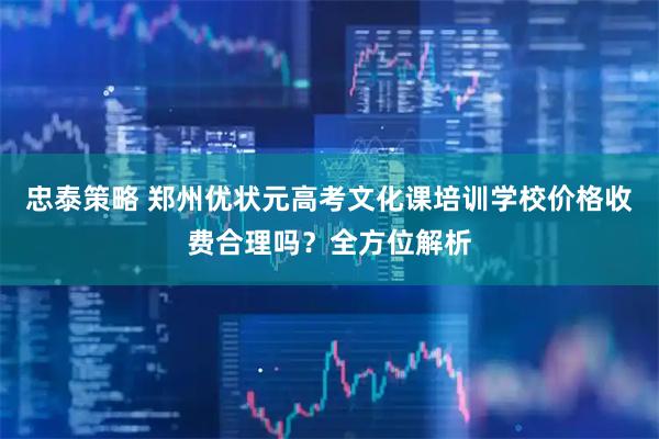 忠泰策略 郑州优状元高考文化课培训学校价格收费合理吗?全方位解析