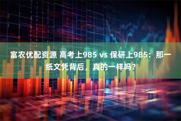 富农优配资源 高考上985 vs 保研上985:那一纸文凭背后,真的一样吗?