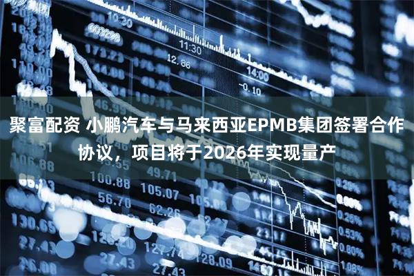 聚富配资 小鹏汽车与马来西亚EPMB集团签署合作协议，项目将于2026年实现量产