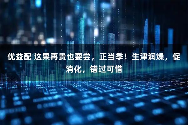 优益配 这果再贵也要尝，正当季！生津润燥，促消化，错过可惜