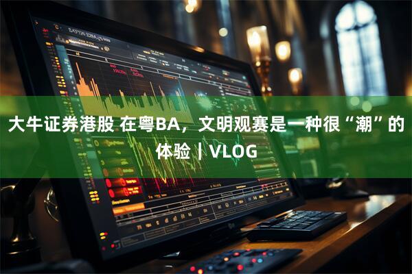 大牛证券港股 在粤BA，文明观赛是一种很“潮”的体验｜VLOG
