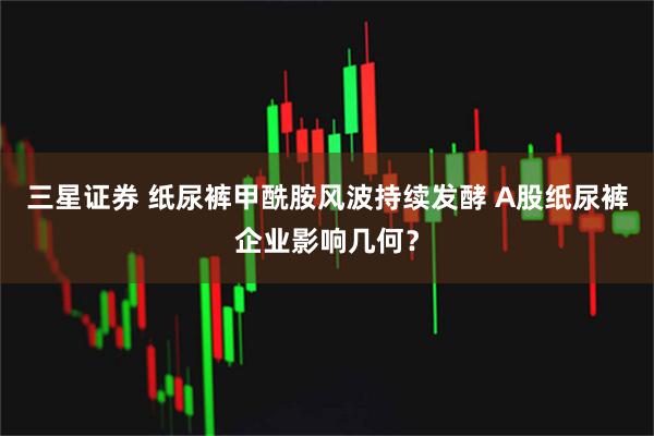 三星证券 纸尿裤甲酰胺风波持续发酵 A股纸尿裤企业影响几何？