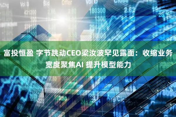 富投恒盈 字节跳动CEO梁汝波罕见露面：收缩业务宽度聚焦AI 提升模型能力