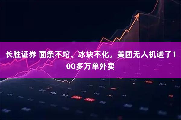 长胜证券 面条不坨、冰块不化，美团无人机送了100多万单外卖
