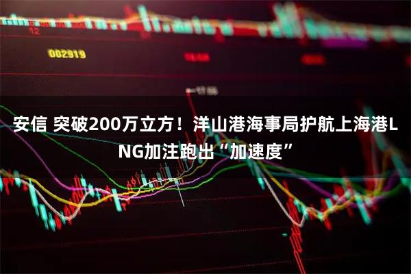 安信 突破200万立方！洋山港海事局护航上海港LNG加注跑出“加速度”