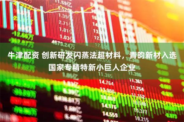 牛津配资 创新研发闪蒸法超材料，青昀新材入选国家专精特新小巨人企业