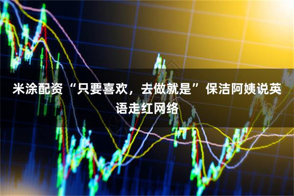 米涂配资 “只要喜欢，去做就是” 保洁阿姨说英语走红网络