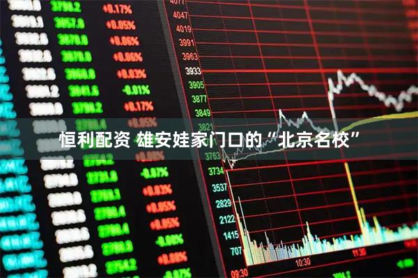 恒利配资 雄安娃家门口的“北京名校”
